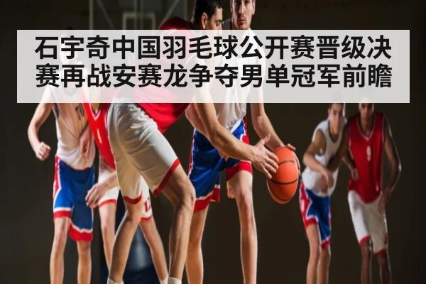 石宇奇中国羽毛球公开赛晋级决赛再战安赛龙争夺男单冠军前瞻