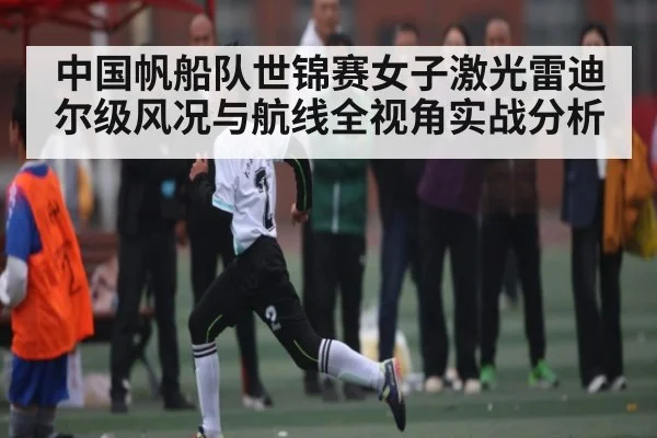 中国帆船队世锦赛女子激光雷迪尔级风况与航线全视角实战分析