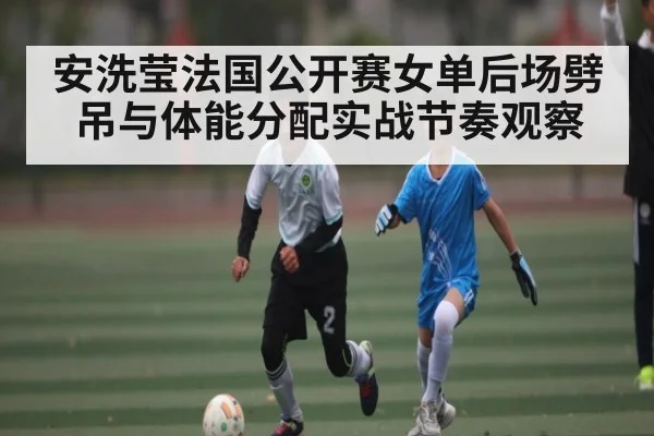 安洗莹法国公开赛女单后场劈吊与体能分配实战节奏观察